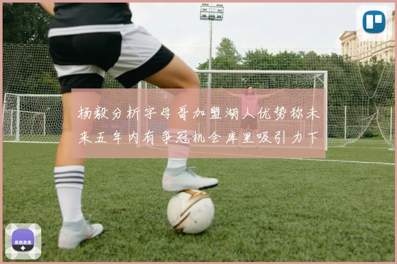 杨毅分析字母哥加盟湖人优势称未来五年内有争冠机会库里吸引力下降