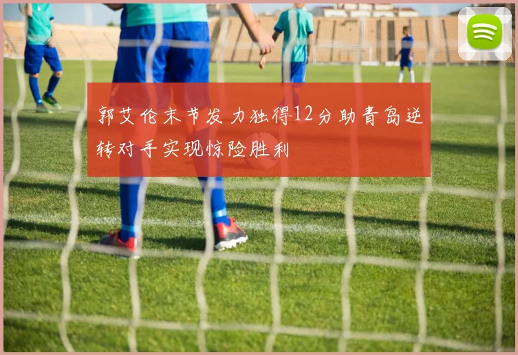 郭艾伦末节发力独得12分助青岛逆转对手实现惊险胜利