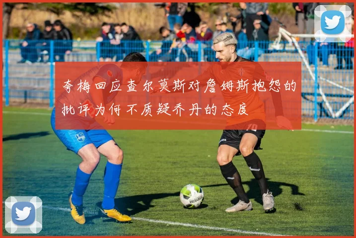 夸梅回应查尔莫斯对詹姆斯抱怨的批评为何不质疑乔丹的态度