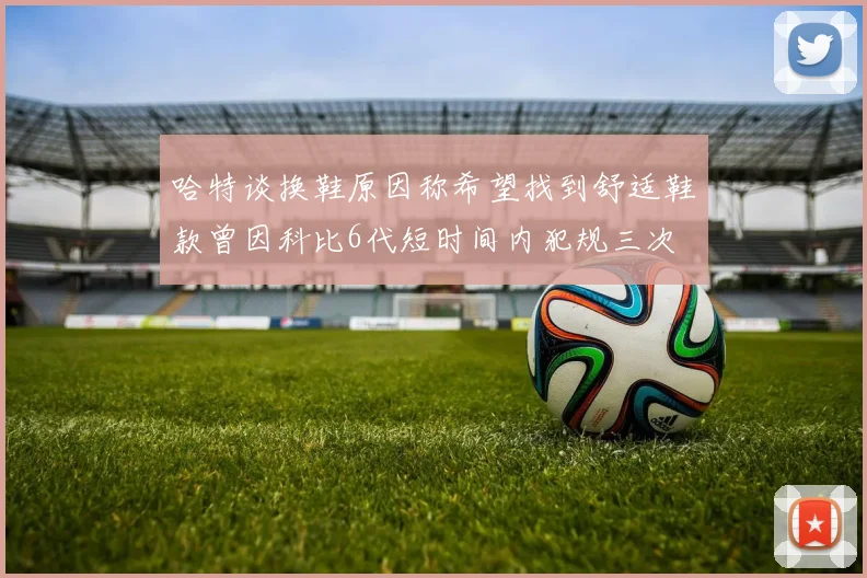 哈特谈换鞋原因称希望找到舒适鞋款曾因科比6代短时间内犯规三次