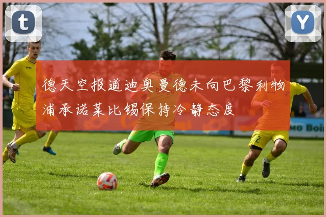 德天空报道迪奥曼德未向巴黎利物浦承诺莱比锡保持冷静态度