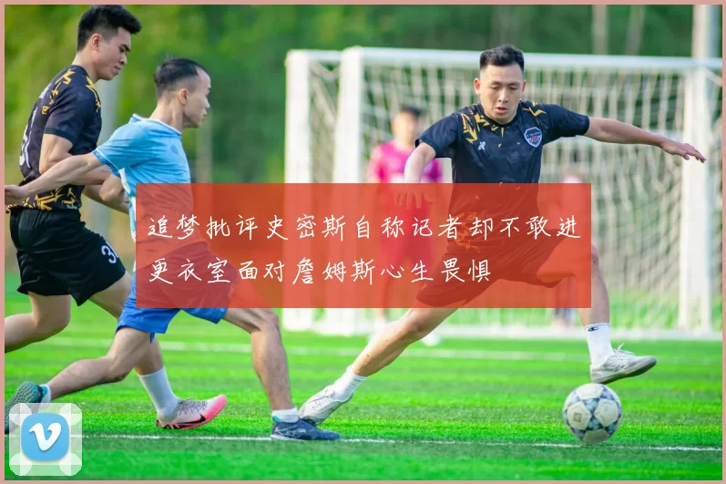 追梦批评史密斯自称记者却不敢进更衣室面对詹姆斯心生畏惧