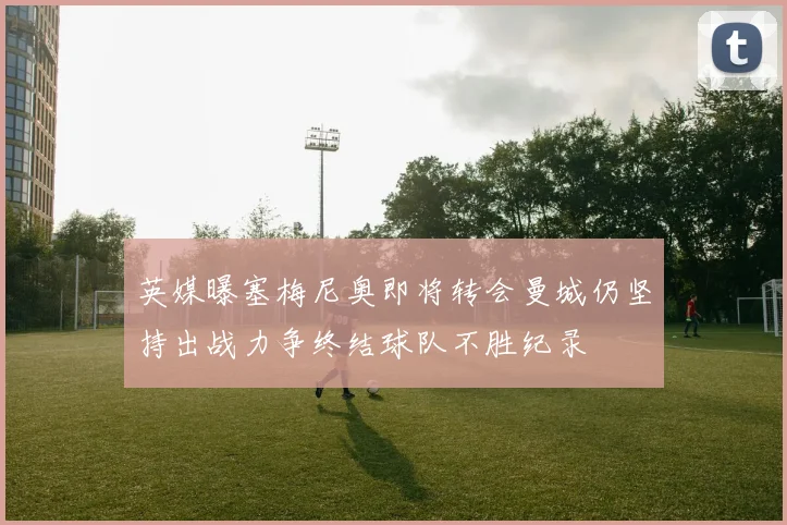 英媒曝塞梅尼奥即将转会曼城仍坚持出战力争终结球队不胜纪录