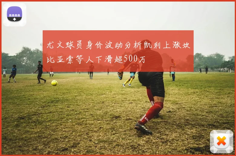 尤文球员身价波动分析凯利上涨坎比亚索等人下滑超500万