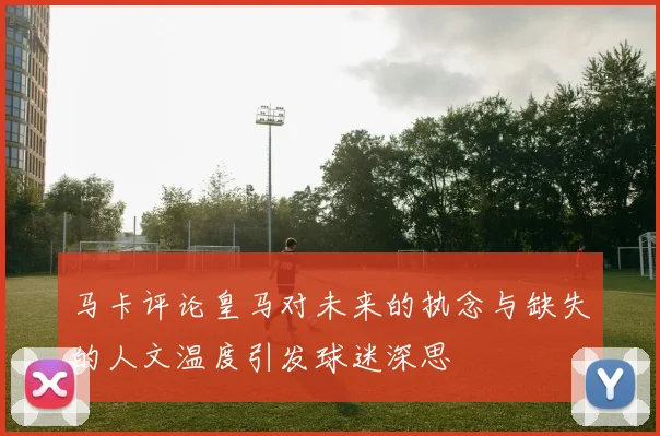 马卡评论皇马对未来的执念与缺失的人文温度引发球迷深思