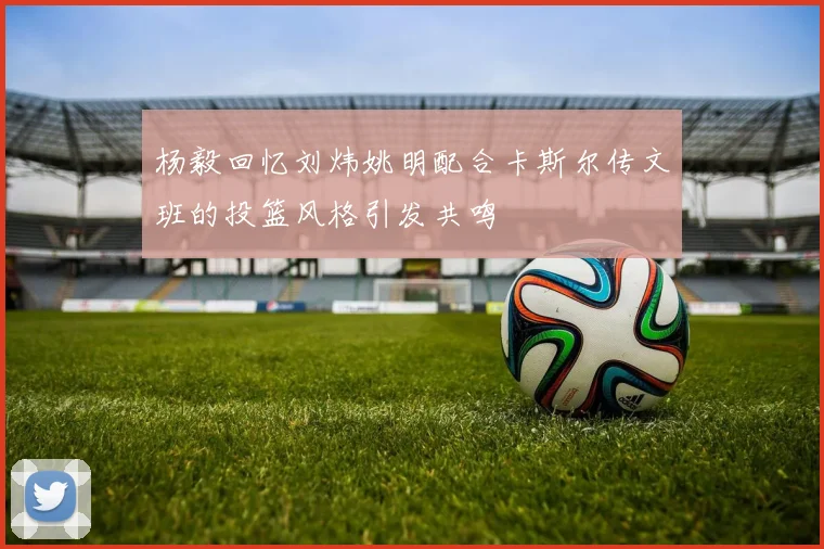 杨毅回忆刘炜姚明配合卡斯尔传文班的投篮风格引发共鸣
