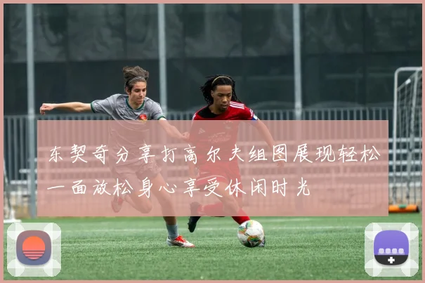 东契奇分享打高尔夫组图展现轻松一面放松身心享受休闲时光
