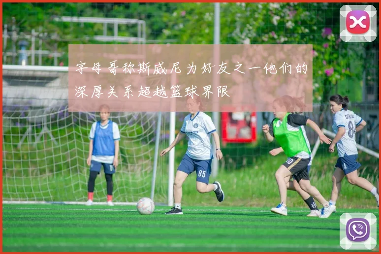 字母哥称斯威尼为好友之一他们的深厚关系超越篮球界限