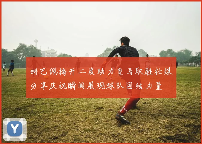 姆巴佩梅开二度助力皇马取胜社媒分享庆祝瞬间展现球队团结力量