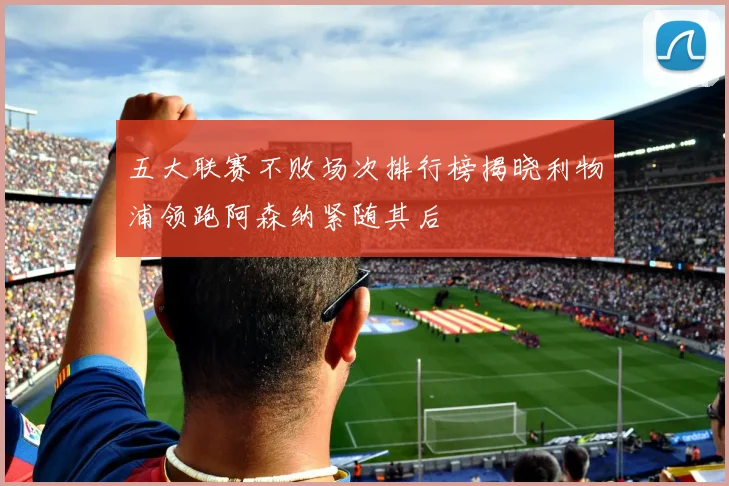 五大联赛不败场次排行榜揭晓利物浦领跑阿森纳紧随其后