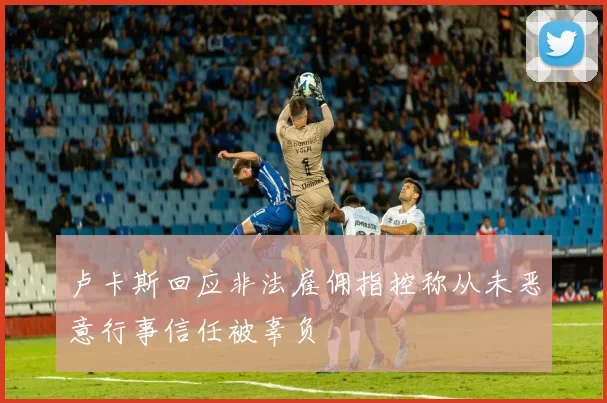 卢卡斯回应非法雇佣指控称从未恶意行事信任被辜负